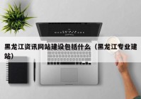 黑龙江资讯网站建设包括什么（黑龙江专业建站）